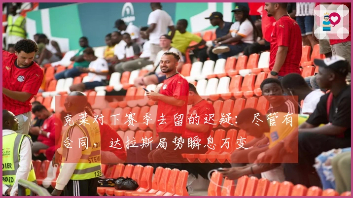 克莱对下赛季去留的迟疑：尽管有合同，达拉斯局势瞬息万变