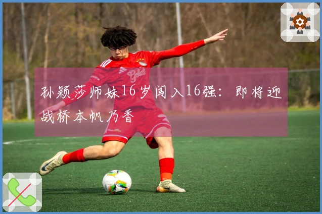 孙颖莎师妹16岁闯入16强：即将迎战桥本帆乃香