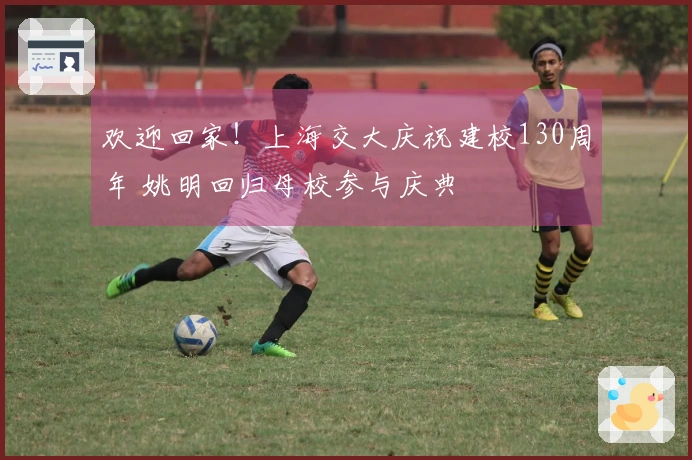 欢迎回家！上海交大庆祝建校130周年 姚明回归母校参与庆典
