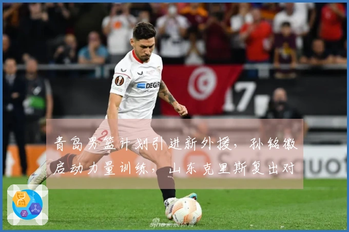 青岛男篮计划引进新外援，孙铭徽启动力量训练，山东克里斯复出对抗北京