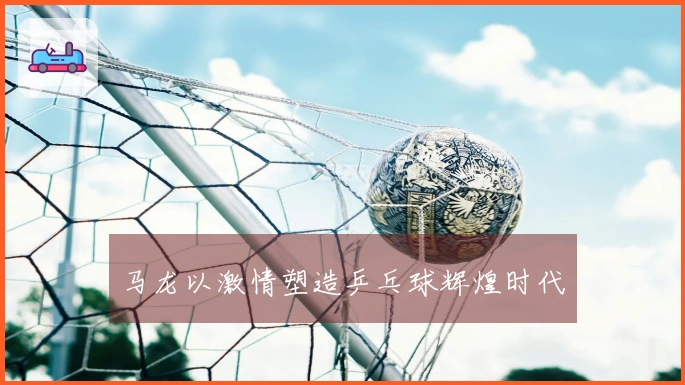 马龙以激情塑造乒乓球辉煌时代