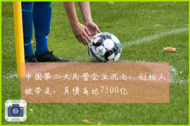 中国第二大民营企业沉沦，创始人被带走，负债高达7500亿