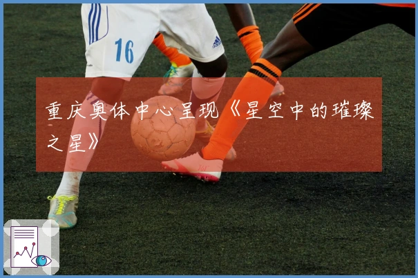 重庆奥体中心呈现《星空中的璀璨之星》