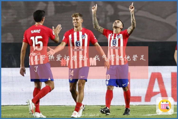 儿子热爱切尔西，我气得把他禁足了