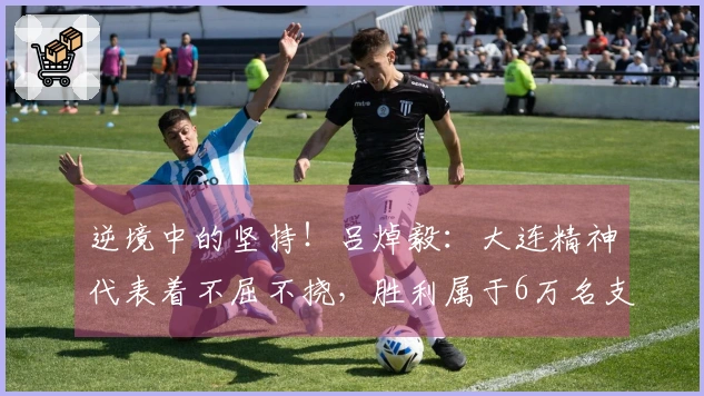 逆境中的坚持！吕焯毅：大连精神代表着不屈不挠，胜利属于6万名支持者