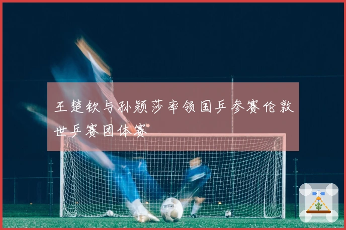 王楚钦与孙颖莎率领国乒参赛伦敦世乒赛团体赛