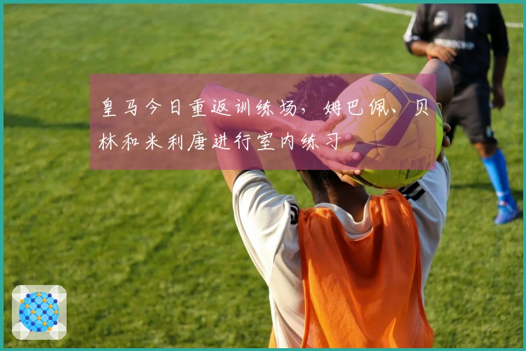 皇马今日重返训练场，姆巴佩、贝林和米利唐进行室内练习