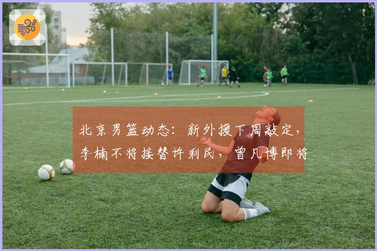 北京男篮动态：新外援下周敲定，李楠不将接替许利民，曾凡博即将复出