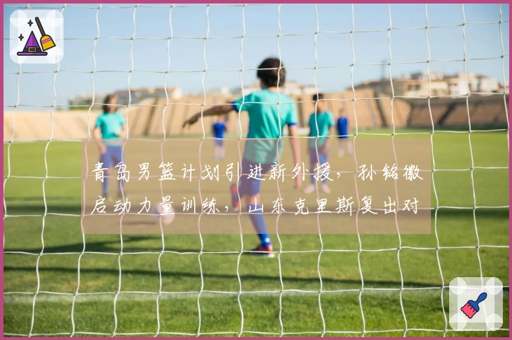 青岛男篮计划引进新外援，孙铭徽启动力量训练，山东克里斯复出对抗北京