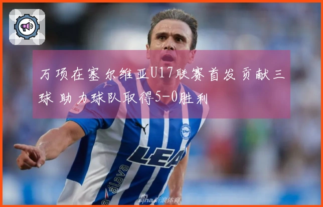 万项在塞尔维亚U17联赛首发贡献三球 助力球队取得5-0胜利