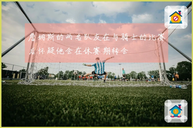 詹姆斯的两名队友在与骑士的比赛后怀疑他会在休赛期转会