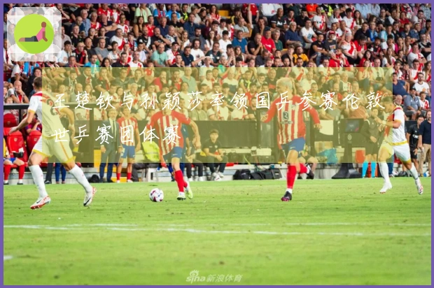 王楚钦与孙颖莎率领国乒参赛伦敦世乒赛团体赛