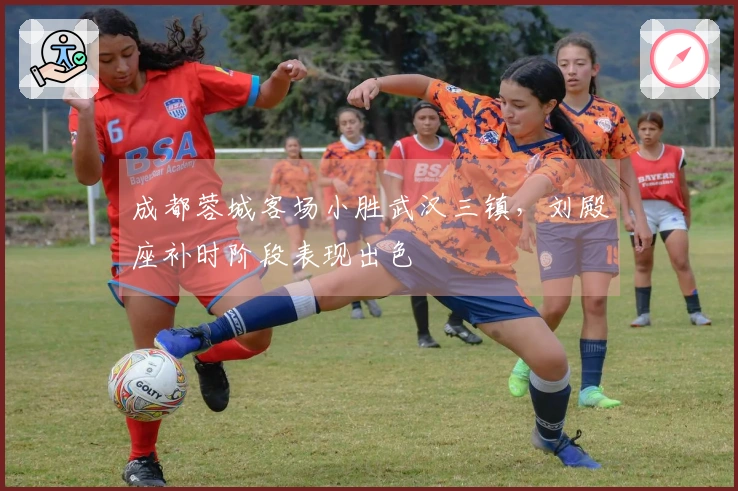 成都蓉城客场小胜武汉三镇，刘殿座补时阶段表现出色