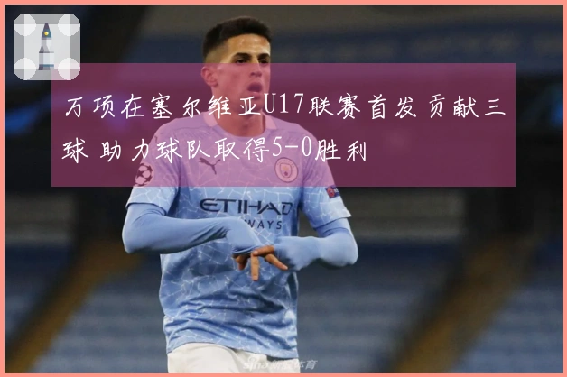 万项在塞尔维亚U17联赛首发贡献三球 助力球队取得5-0胜利