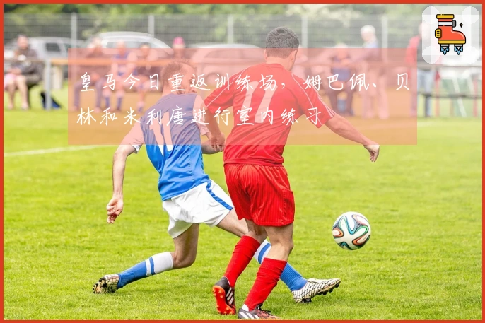 皇马今日重返训练场，姆巴佩、贝林和米利唐进行室内练习