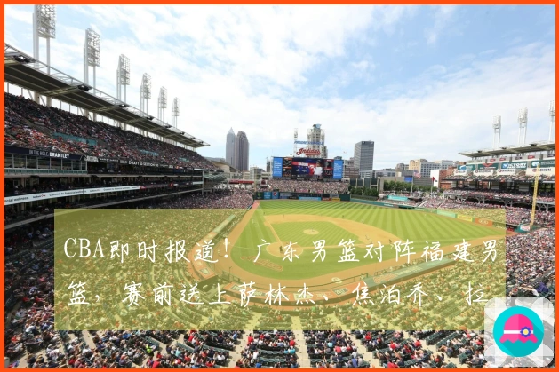 CBA即时报道！广东男篮对阵福建男篮，赛前送上萨林杰、焦泊乔、拉科塞维奇及福建队最新动态