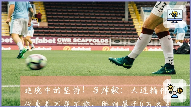 逆境中的坚持！吕焯毅：大连精神代表着不屈不挠，胜利属于6万名支持者