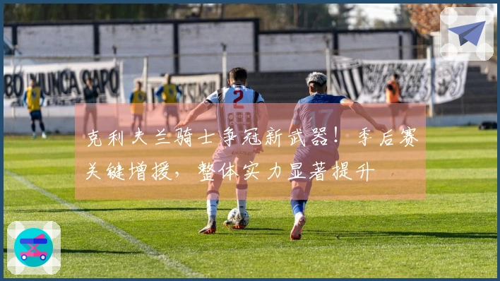 克利夫兰骑士争冠新武器！季后赛关键增援，整体实力显著提升